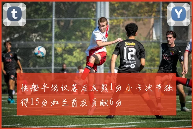 快船半场仅落后灰熊1分小卡次节独得15分加兰首发贡献6分