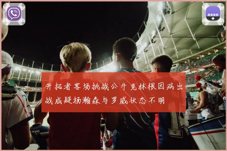 开拓者客场挑战公牛克林根因病出战成疑杨瀚森与罗威状态不明