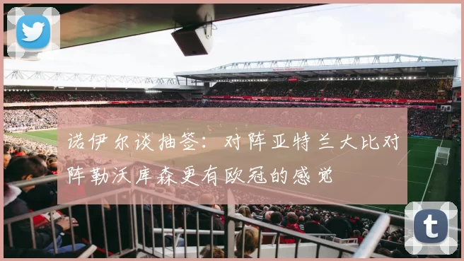 诺伊尔谈抽签：对阵亚特兰大比对阵勒沃库森更有欧冠的感觉