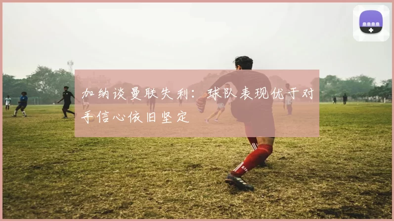加纳谈曼联失利：球队表现优于对手信心依旧坚定