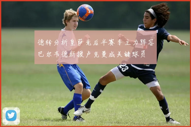德转分析皇萨竞后半赛季主力阵容巴尔韦德新援卢克曼成关键球员