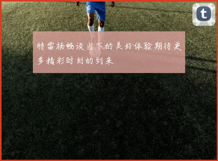 特雷杨畅谈当下的美好体验期待更多精彩时刻的到来