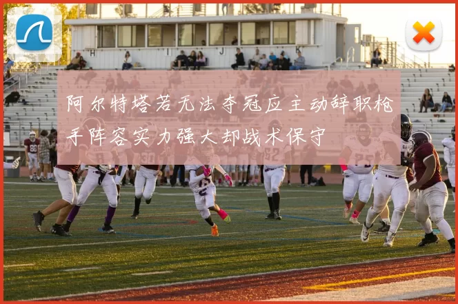 阿尔特塔若无法夺冠应主动辞职枪手阵容实力强大却战术保守