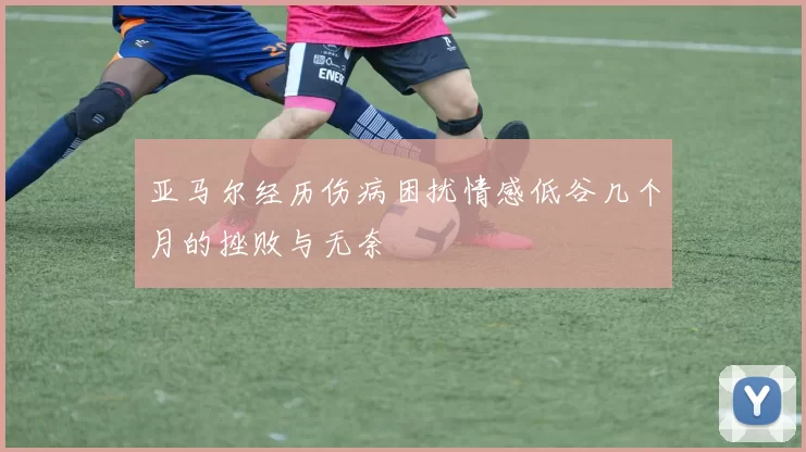 亚马尔经历伤病困扰情感低谷几个月的挫败与无奈