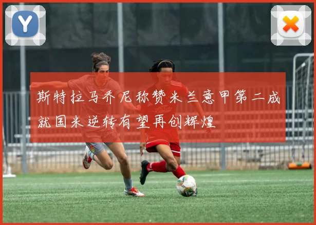 斯特拉马乔尼称赞米兰意甲第二成就国米逆转有望再创辉煌